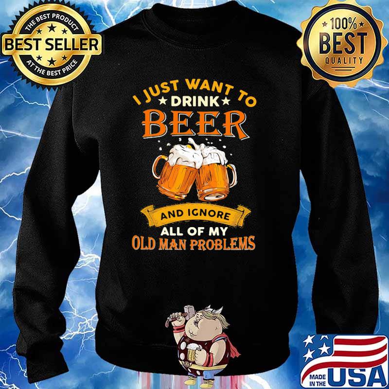 I Just Want To Drink Beer And Ignore All Of My Old Man Problems Shirt Sweater