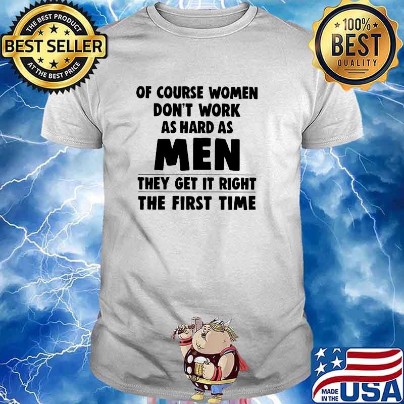 Of couse women dont work as hard as men they get it right the first time shirt