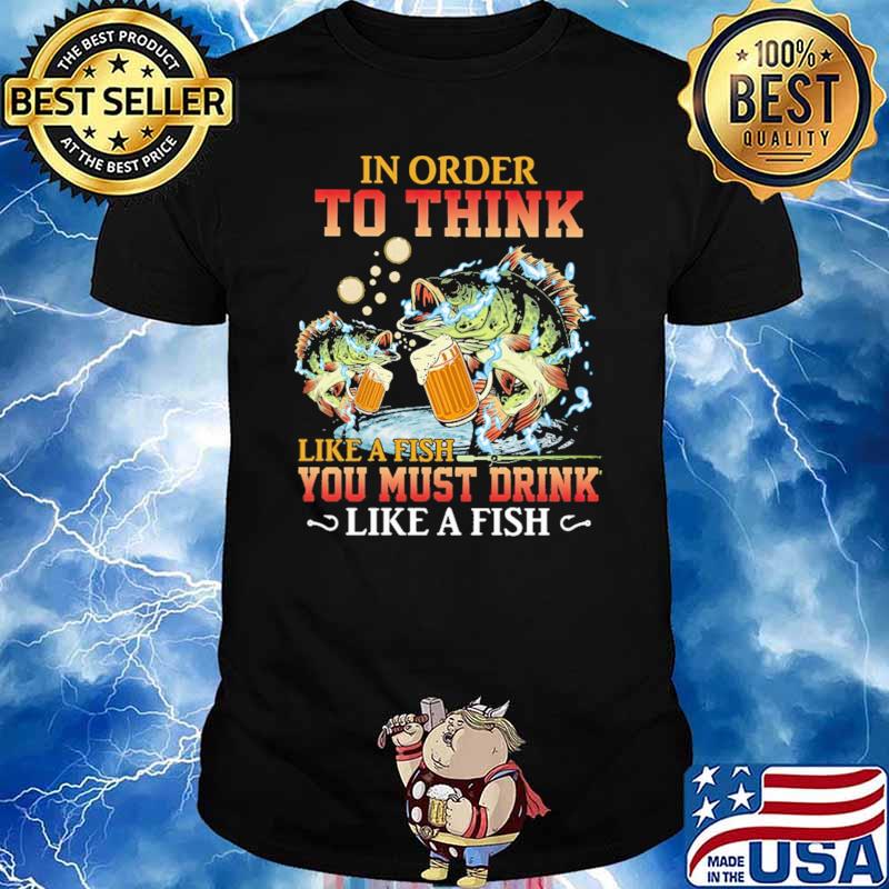 In Order To Think Like A Fish You Must Drink Like A Fish Shirt
