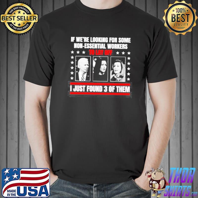 If we’re looking for some non-essential workers to lay off Biden Harris and Pelosi I just found 3 of them shirt