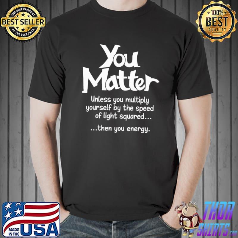 You Matter Unless You Multiply Yourself By The Speed Of Light Squared Then You Energy Shirt Unisex
