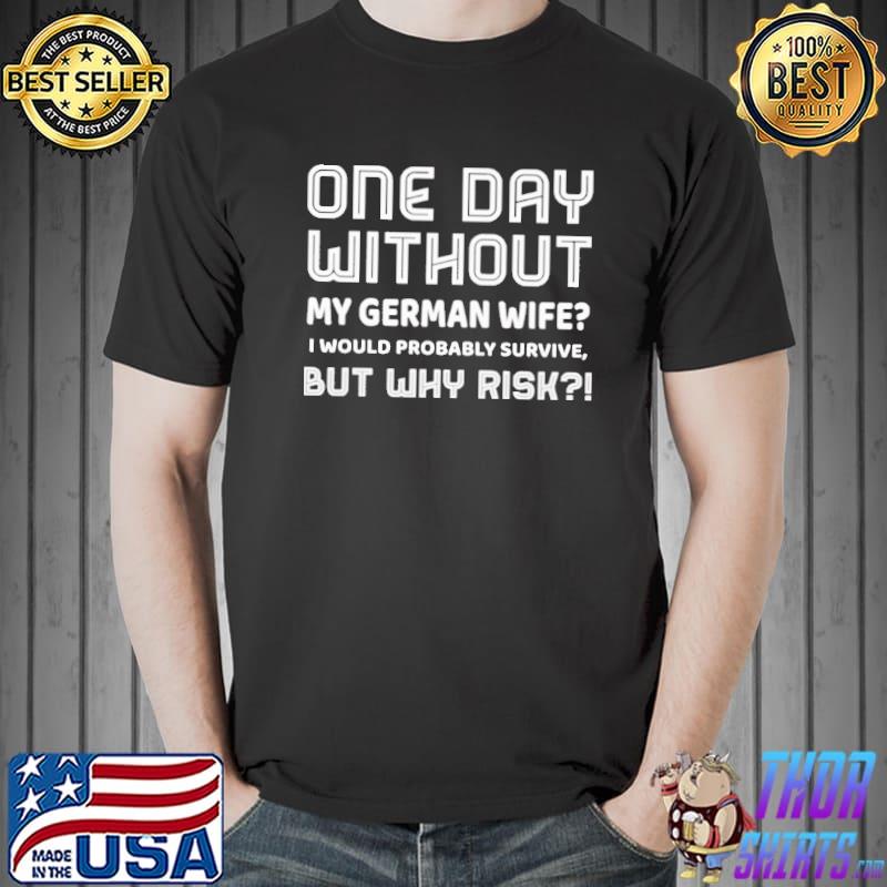 One Day Without My German Wife I Would Probably Survive But Why Risk Shirt Unisex
