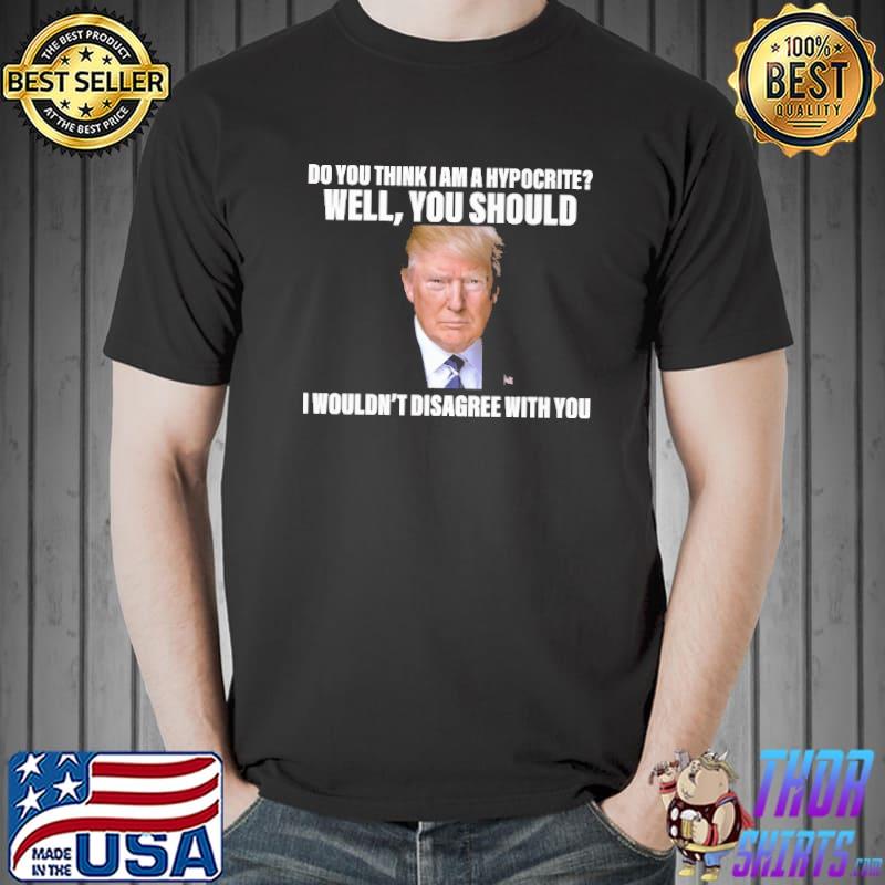 Trump Do you think I am a hypocrite i wouldn't disagree with you Unisex