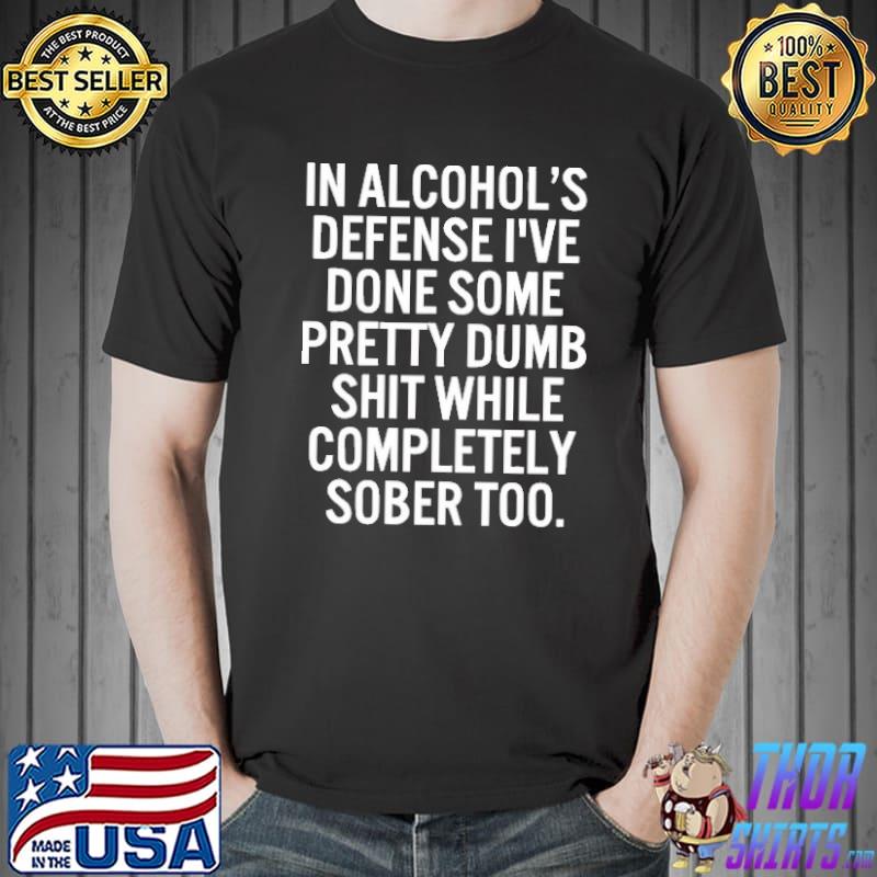In Alcohol's Defense I've Done Some Pretty Dumb Shit While Completely Sober Shirt
