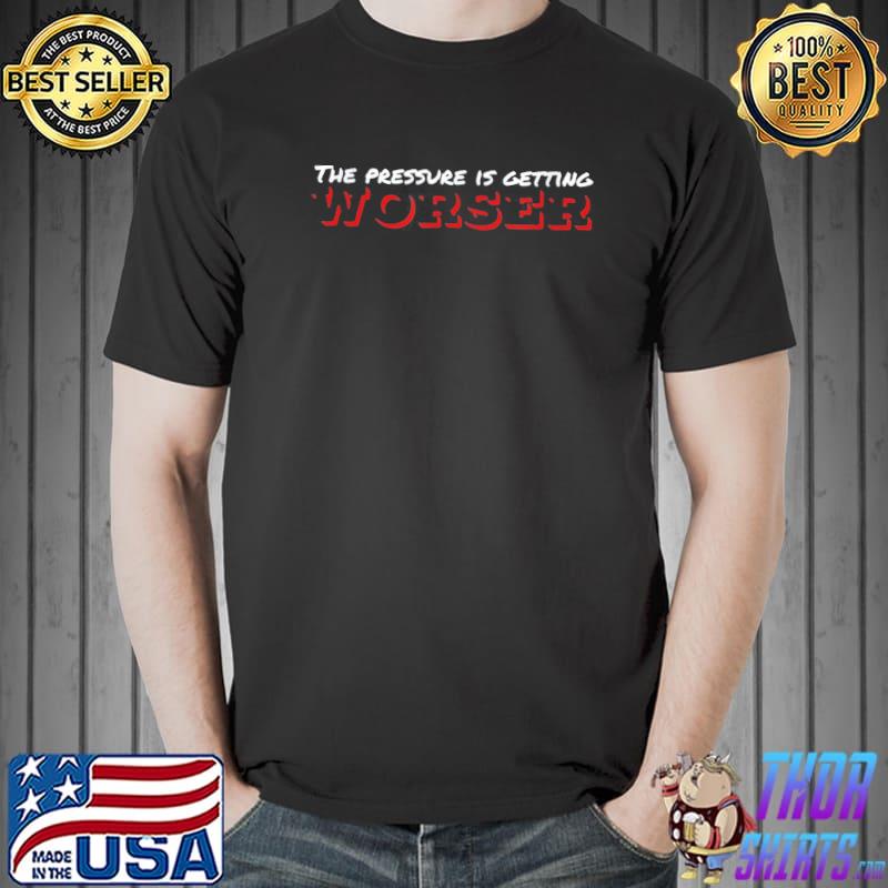 The pressure is getting worser shirt