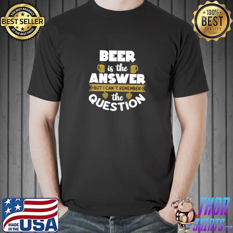 Beer Is The Answer But I Can't Remember the Question T-Shirt