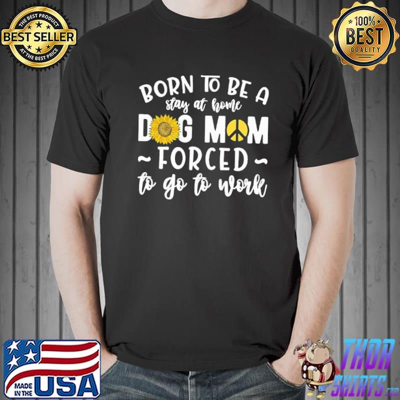 Born To Be A Stay At Home Dog Mom Forced To Go To Work sunflower shirt
