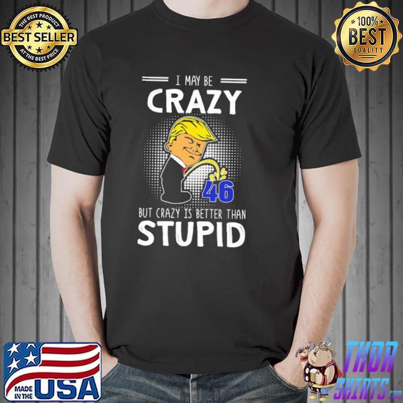 I may be crazy 46 but crazy is better than stupid Donald Trump shirt