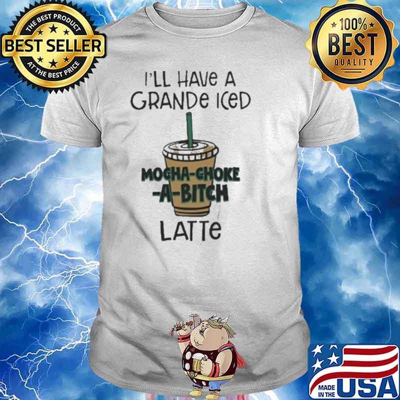 I’ll Have A Grande Iced Mocha Choke A Bitch Latte Shirt