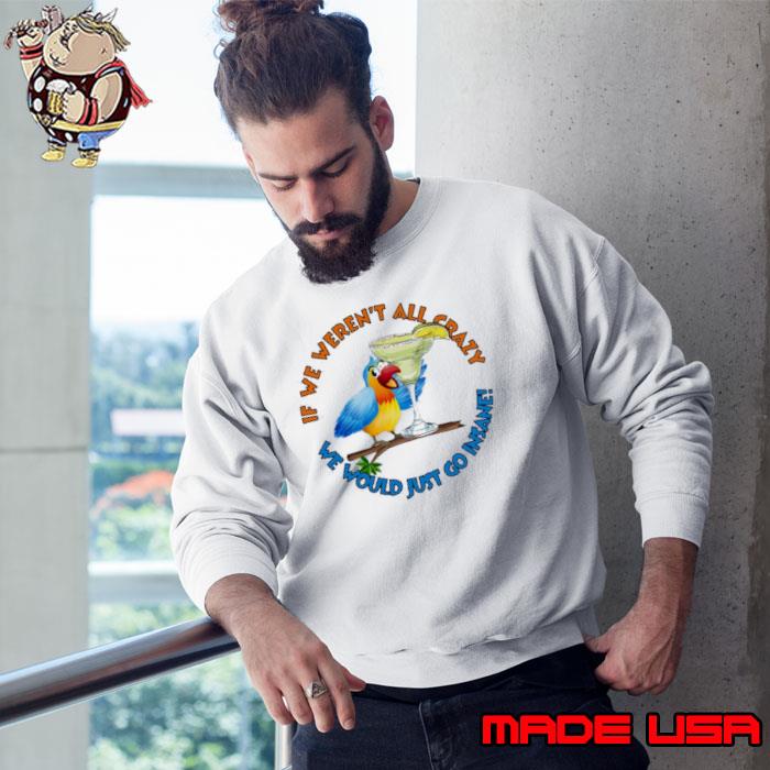 Crazy Insane Parrot If We Weren't All Crazy We Would Just Go Insane Shirt Sweatshirt