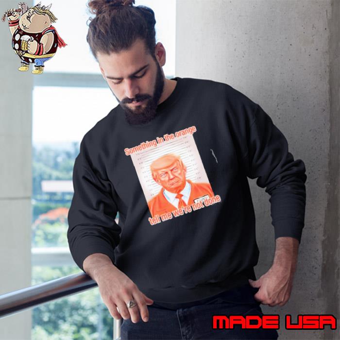 Donald Trump Something In The Orange Tell Me We’re Not Done Shirt Sweatshirt