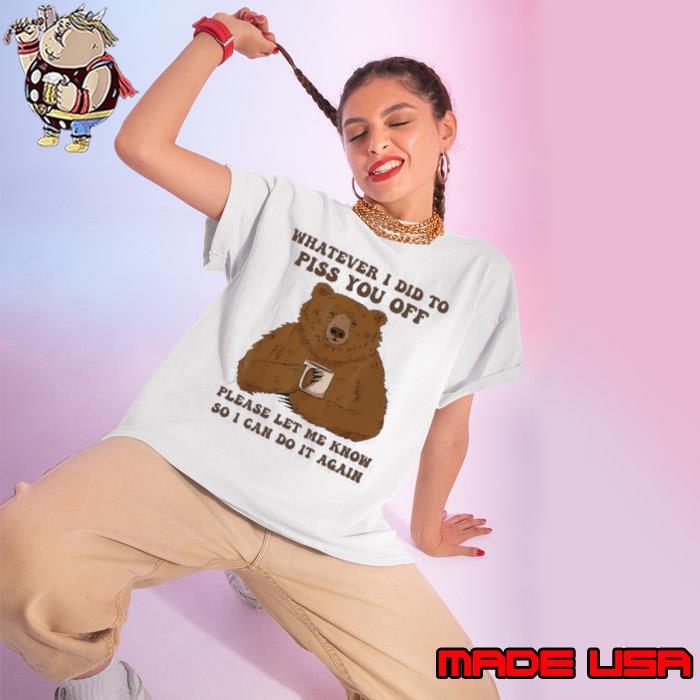 Bear Whatever I Did To Piss You Off Please Let Me Know So I Can Do It Again shirt