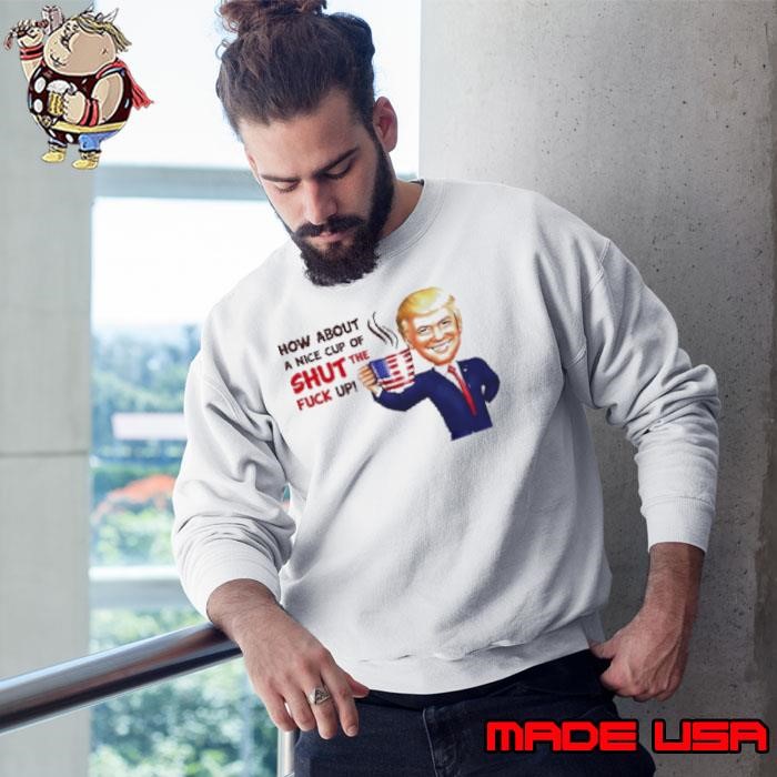 Trump How About A Nice Cup Of Shut The Fuck Up Sweatshirt